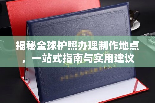 历城揭秘全球护照办理制作地点，一站式指南与实用建议