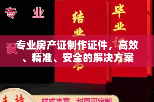 历城专业房产证制作证件，高效、精准、安全的解决方案