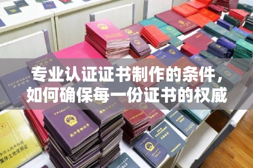 历城专业认证证书制作的条件，如何确保每一份证书的权威与可信